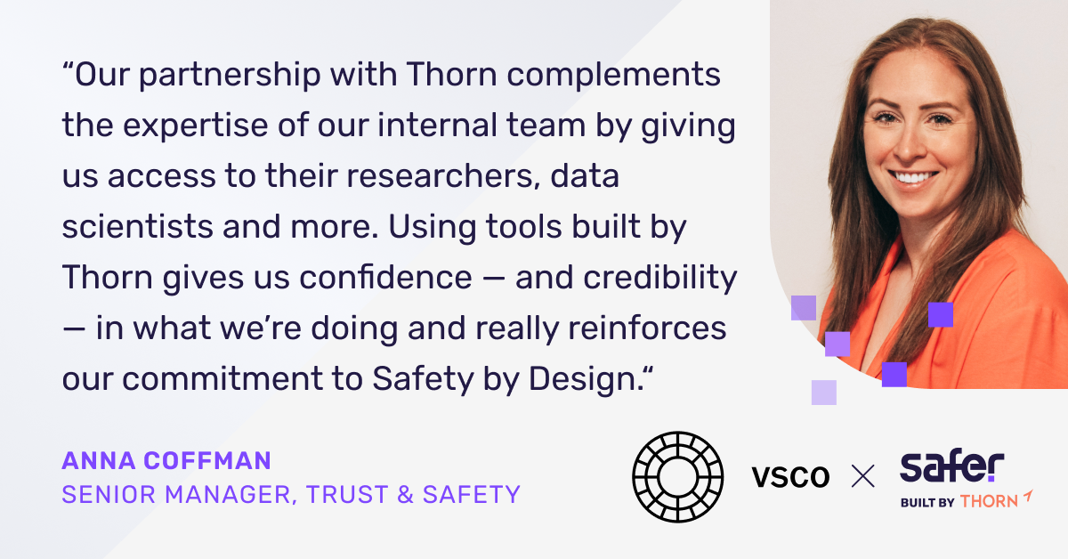 "Our partnership with Thorn complements the expertise of our internal team by giving us access to their researchers, data scientists and more. Using tools built by Thorn gives us confidence - and credibility - in what we're doing and really reinforces our commitment to Safety by Design." said Anna Coffman, Senior Manager, Trust and Safety at VSCO