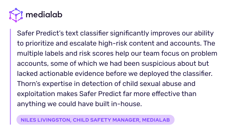 Safer Predict’s text classifier significantly improves our ability to prioritize and escalate high-risk content and accounts. The multiple labels and risk scores help our team focus on problem accounts, some of which we had been suspicious about but lacked actionable evidence before we deployed the classifier. Thorn’s expertise in detection of child sexual abuse and exploitation makes Safer Predict far more effective than anything we could have built in-house.  Niles Livingston, Child Safety Manager, MediaLab