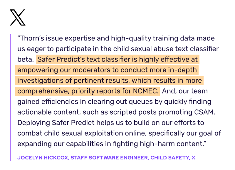 "Thorn's issue expertise and high-quality training data made us eager to participate in the child sexual abuse text classifier beta. Safer Predict's text classifier is highly effective at empowering our moderators to conduct more in-depth investigations of pertinent results, which results in more comprehensive, priority reports for NCMEC. And, our team gained efficiencies in clearing out queues by quickly finding actionable content, such as scripted posts promoting CSAM. Deploying Safer Predict helps us to build on our efforts to combat child sexual exploitation online, specifically our goal of expanding our capabilities in fighting high-harm content." -Jocelyn Hickcox, Staff Software Engineer, Child Safety, X