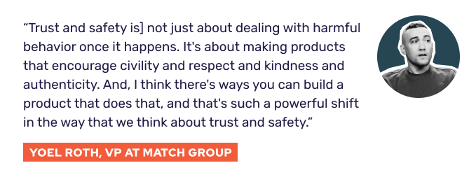 “[Trust and safety is] not just about dealing with harmful behavior once it happens. It's about making products that encourage civility and respect and kindness and authenticity. And, I think there's ways you can build a product that does that, and that's such a powerful shift in the way that we think about trust and safety.” - Yoel Roth, VP at Match Group