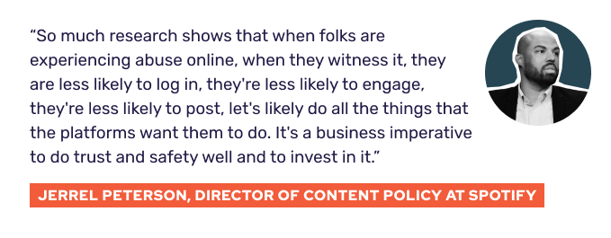 “So much research shows that when folks are experiencing abuse online, when they witness it, they are less likely to log in, they're less likely to engage, they're less likely to post, let's likely do all the things that the platforms want them to do. It's a business imperative to do trust and safety well and to invest in it.” - Jerrel Peterson, Director of Content Policy at Spotify