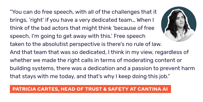 “You can do free speech, with all of the challenges that it brings, “right” if you have a very dedicated team… When I think of the bad actors that might think "because of free speech, I'm going to get away with this." Free speech taken to the absolutist perspective is there's no rule of law. And that team was so dedicated, I think in my view, regardless of whether we made the right calls in terms of moderating content or building systems, there was a dedication and a passion to prevent harm that stays with me today, and that's why I keep doing this job.” - Patricia Cartes, Head of Trust & Safety at Cantina AI