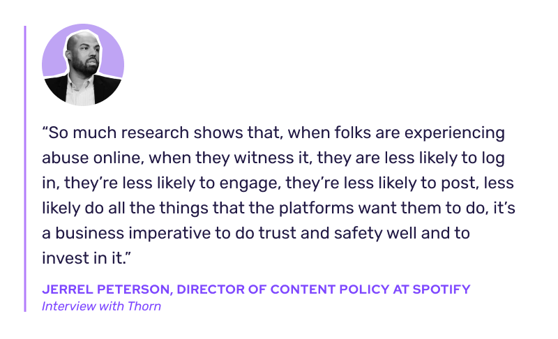 “So much research shows that, when folks are experiencing abuse online, when they witness it, they are less likely to log in, they’re less likely to engage, they’re less likely to post, less likely do all the things that the platforms want them to do, it’s a business imperative to do trust and safety well and to invest in it.” -Jerrel Peterson, Director of Content Policy at Spotify, interview with Thorn