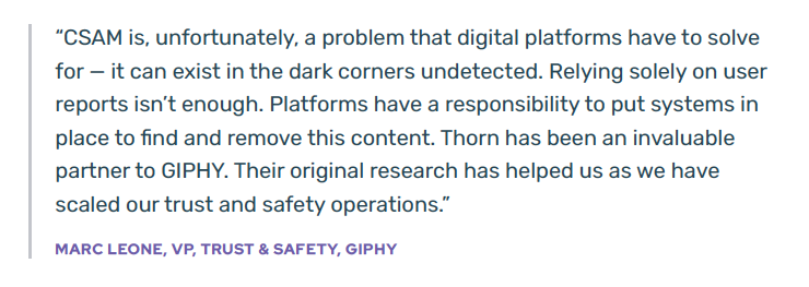 > “CSAM is, unfortunately, a problem that digital platforms have to solve for — it can exist in the dark corners undetected. Relying solely on userreports isn’t enough. Platforms have a responsibility to put systems in place to find and remove this content. Thorn has been an invaluable partner to GIPHY. Their original research has helped us as we have scaled our trust and safety operations.” - MARC LEONE, VP, TRUST & SAFETY, GIPHY